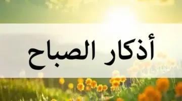 أذكار الصباح اليوم مكتوبة كاملة.. احفظ نفسك من كل سوء بذكر الله